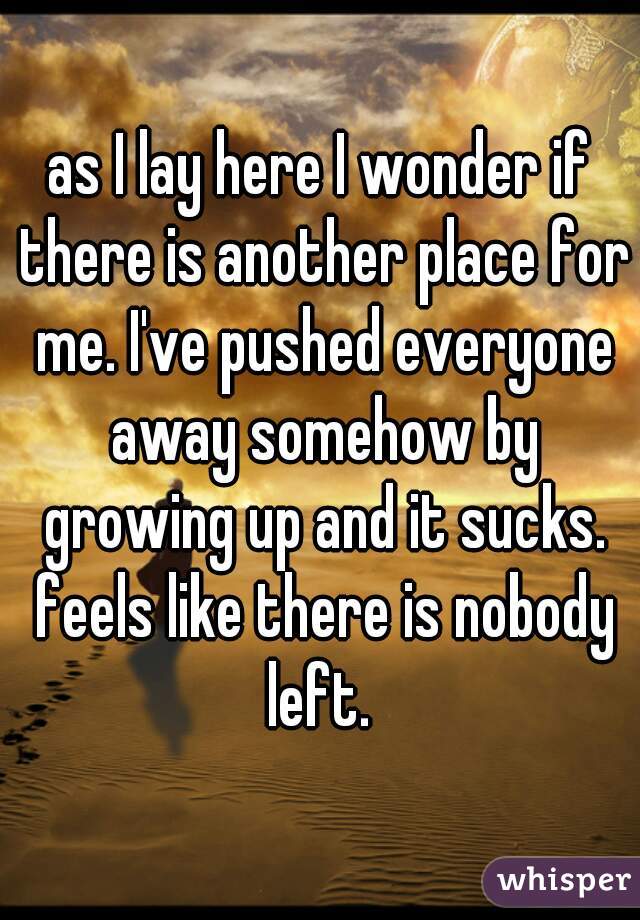 as I lay here I wonder if there is another place for me. I've pushed everyone away somehow by growing up and it sucks. feels like there is nobody left. 
