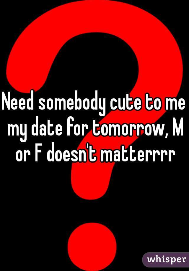 Need somebody cute to me my date for tomorrow, M or F doesn't matterrrr