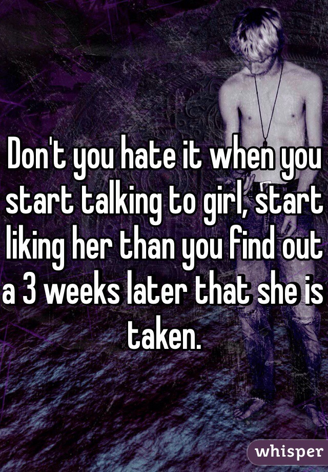 Don't you hate it when you start talking to girl, start liking her than you find out a 3 weeks later that she is taken. 