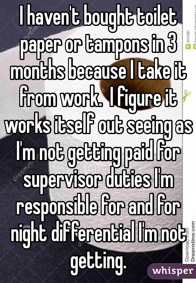 I haven't bought toilet paper or tampons in 3 months because I take it from work.  I figure it works itself out seeing as I'm not getting paid for supervisor duties I'm responsible for and for night differential I'm not getting.