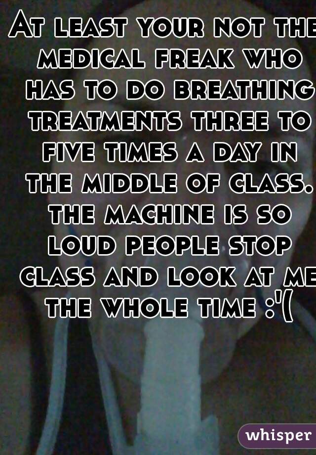 At least your not the medical freak who has to do breathing treatments three to five times a day in the middle of class. the machine is so loud people stop class and look at me the whole time :'(