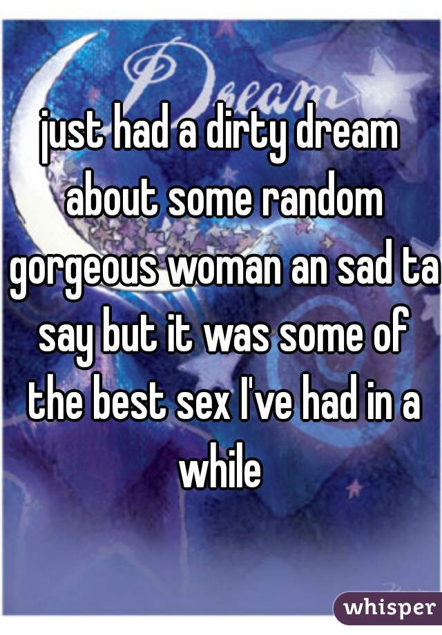 just had a dirty dream about some random gorgeous woman an sad ta say but it was some of the best sex I've had in a while 