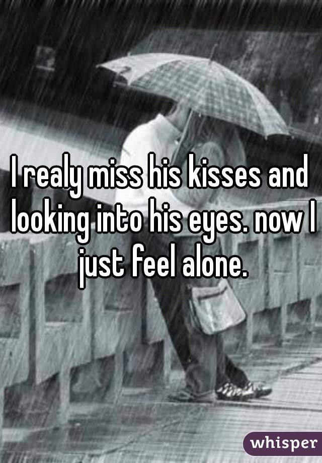 I realy miss his kisses and looking into his eyes. now I just feel alone.