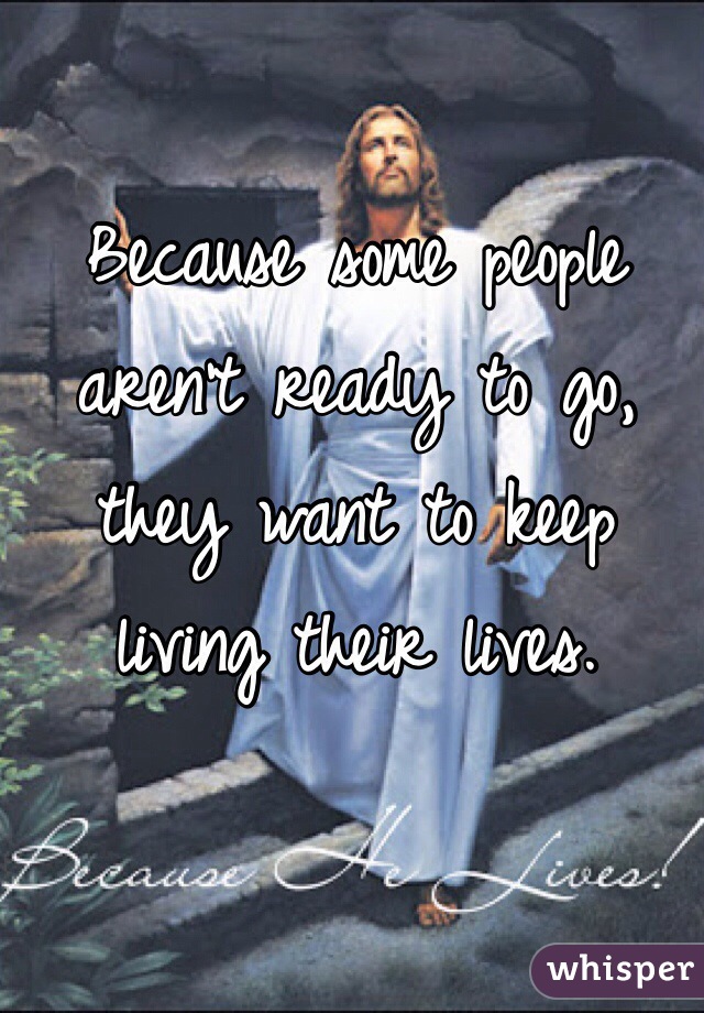 Because some people aren't ready to go, they want to keep living their lives.
