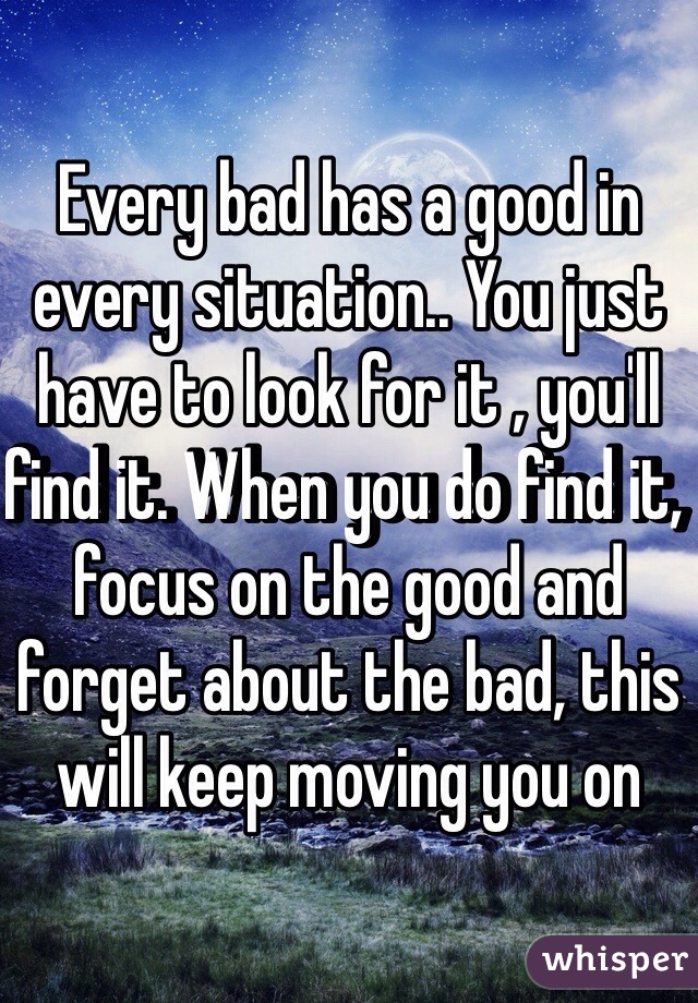 Every bad has a good in every situation.. You just have to look for it , you'll find it. When you do find it, focus on the good and forget about the bad, this will keep moving you on 