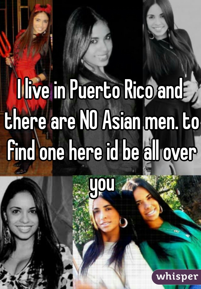 I live in Puerto Rico and there are NO Asian men. to find one here id be all over you