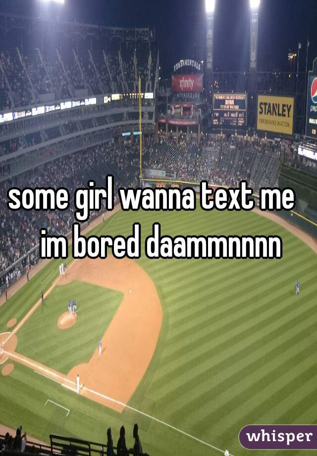 some girl wanna text me   
im bored daammnnnn