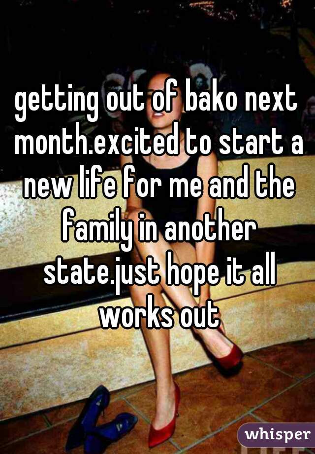 getting out of bako next month.excited to start a new life for me and the family in another state.just hope it all works out