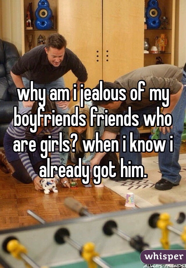 why am i jealous of my boyfriends friends who are girls? when i know i already got him. 