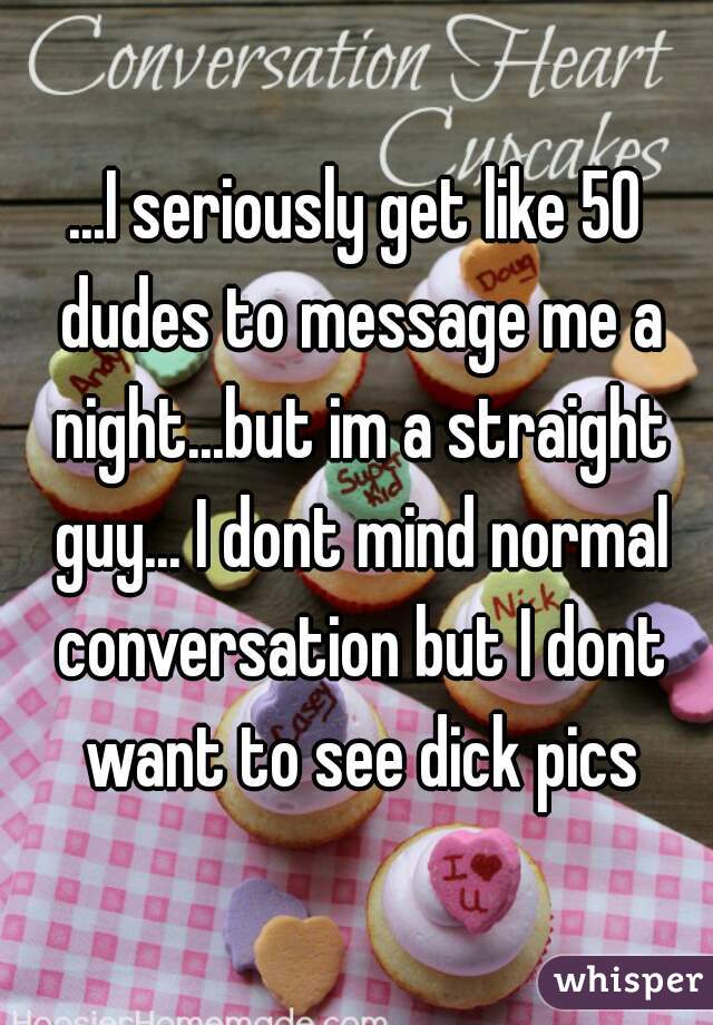 ...I seriously get like 50 dudes to message me a night...but im a straight guy... I dont mind normal conversation but I dont want to see dick pics