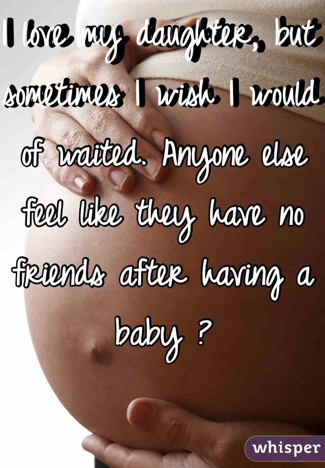 I love my daughter, but sometimes I wish I would of waited. Anyone else feel like they have no friends after having a baby ?