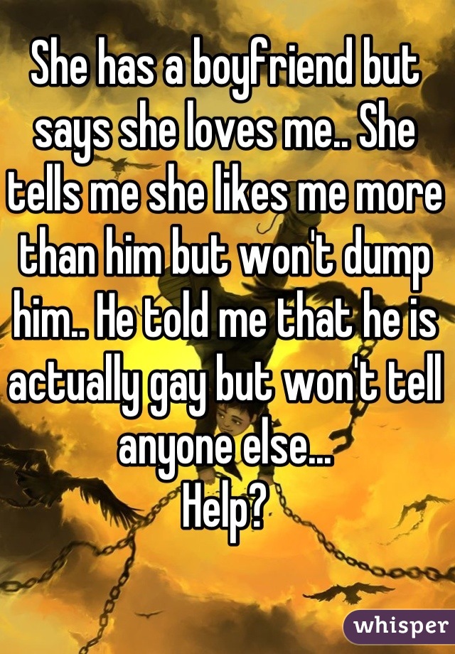 She has a boyfriend but says she loves me.. She tells me she likes me more than him but won't dump him.. He told me that he is actually gay but won't tell anyone else...
Help?