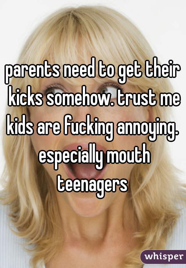 parents need to get their kicks somehow. trust me kids are fucking annoying.  especially mouth teenagers 