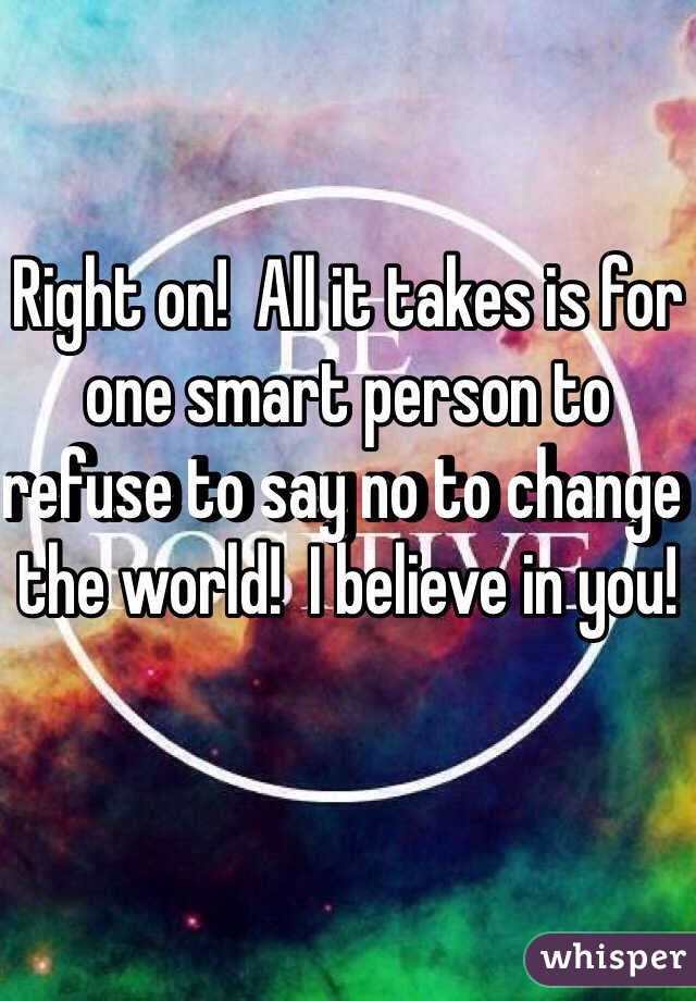 Right on!  All it takes is for one smart person to refuse to say no to change the world!  I believe in you!