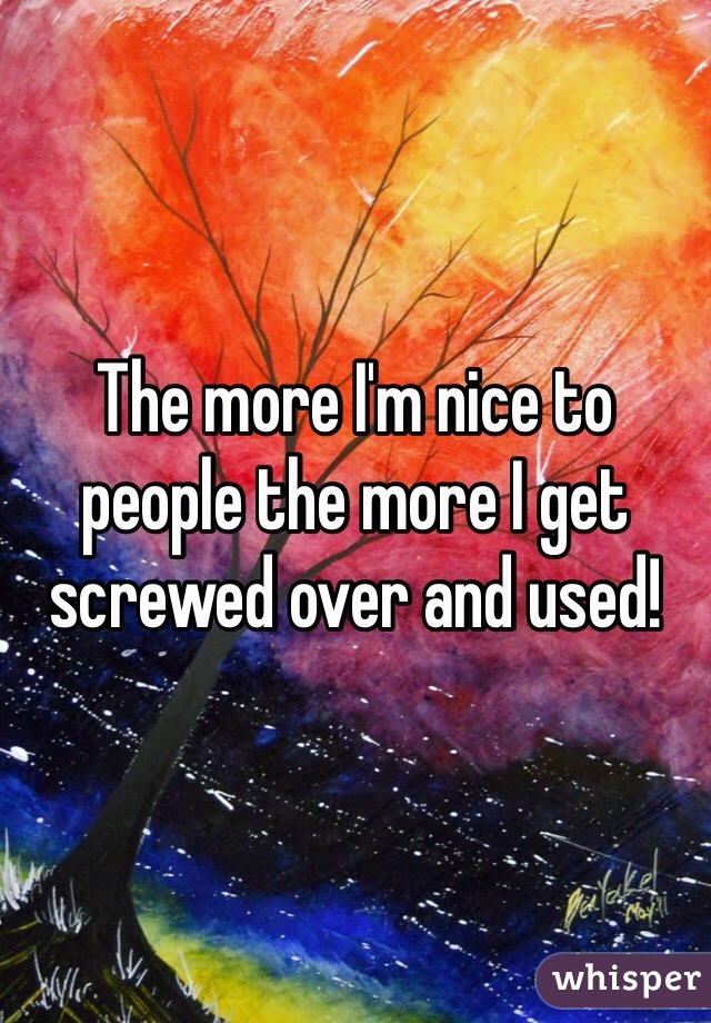 The more I'm nice to people the more I get screwed over and used!