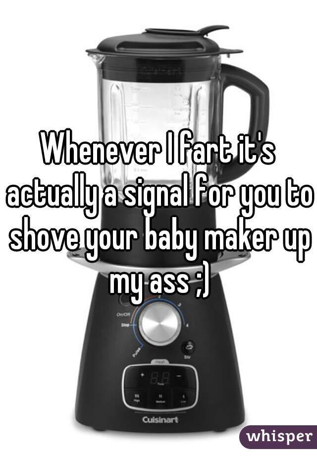 Whenever I fart it's actually a signal for you to shove your baby maker up my ass ;)
