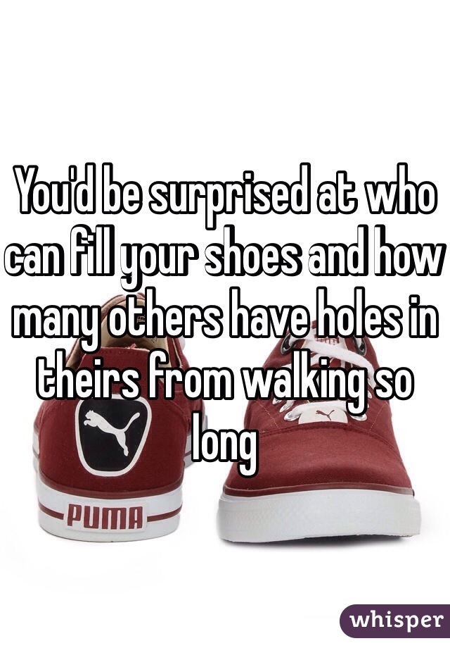 You'd be surprised at who can fill your shoes and how many others have holes in theirs from walking so long