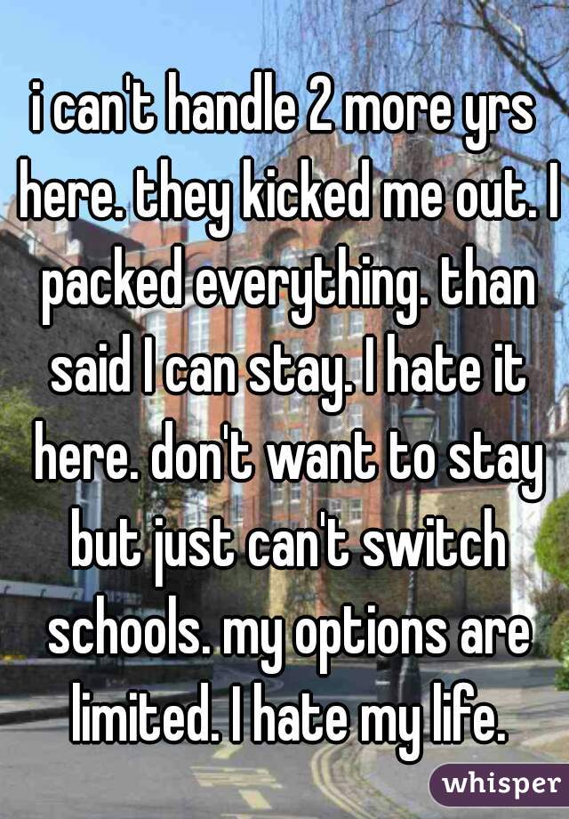 i can't handle 2 more yrs here. they kicked me out. I packed everything. than said I can stay. I hate it here. don't want to stay but just can't switch schools. my options are limited. I hate my life.