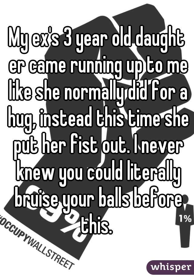 My ex's 3 year old daught er came running up to me like she normally did for a hug, instead this time she put her fist out. I never knew you could literally bruise your balls before this. 