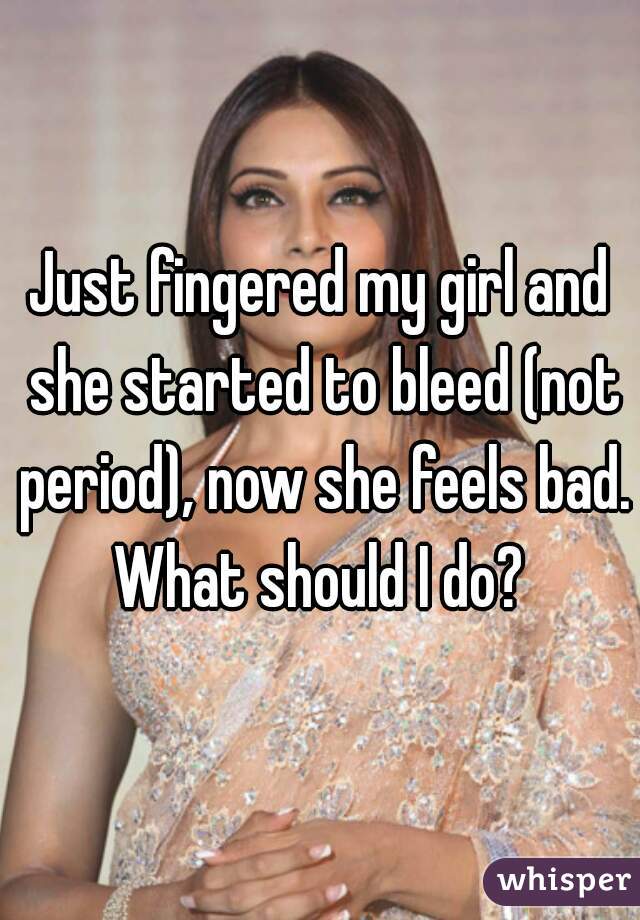 Just fingered my girl and she started to bleed (not period), now she feels bad. What should I do? 