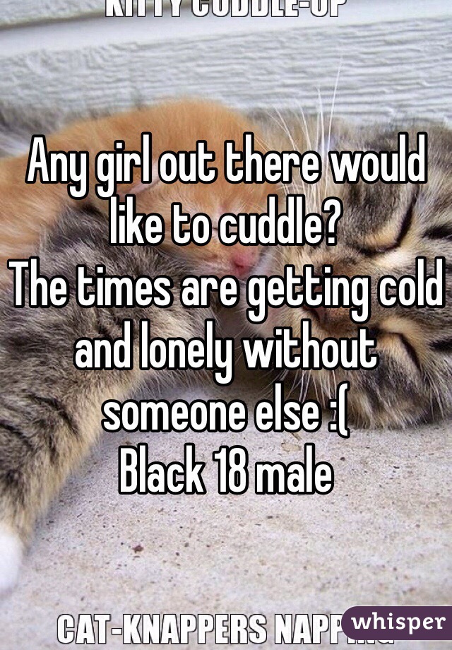 Any girl out there would like to cuddle?
The times are getting cold and lonely without someone else :(
Black 18 male