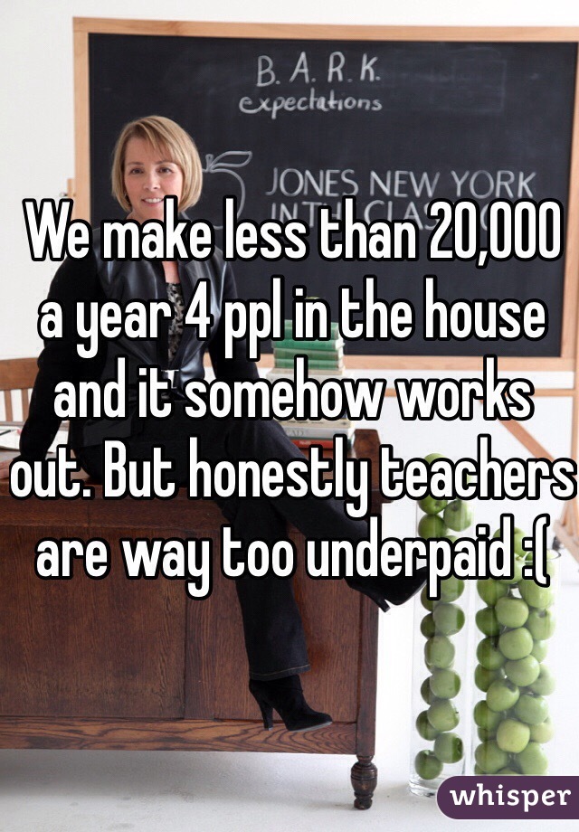 We make less than 20,000 a year 4 ppl in the house and it somehow works out. But honestly teachers are way too underpaid :(