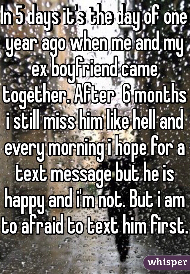In 5 days it's the day of one year ago when me and my ex boyfriend came together. After  6 months i still miss him like hell and every morning i hope for a text message but he is happy and i'm not. But i am to afraid to text him first.