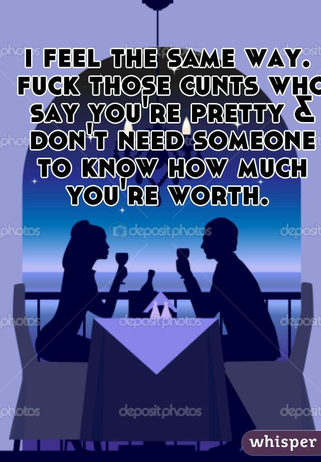 i feel the same way.
 fuck those cunts who say you're pretty & don't need someone to know how much you're worth. 