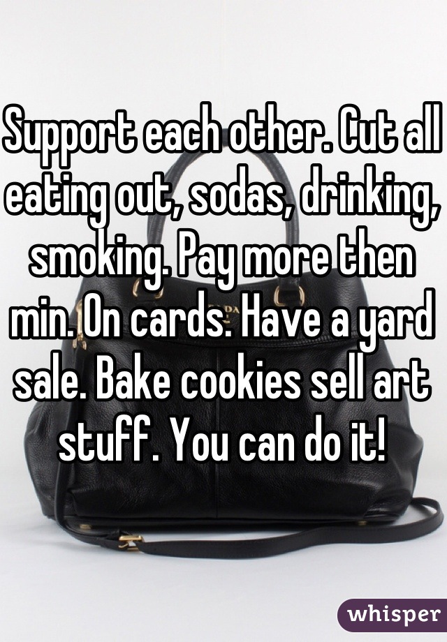 Support each other. Cut all eating out, sodas, drinking, smoking. Pay more then min. On cards. Have a yard sale. Bake cookies sell art stuff. You can do it! 