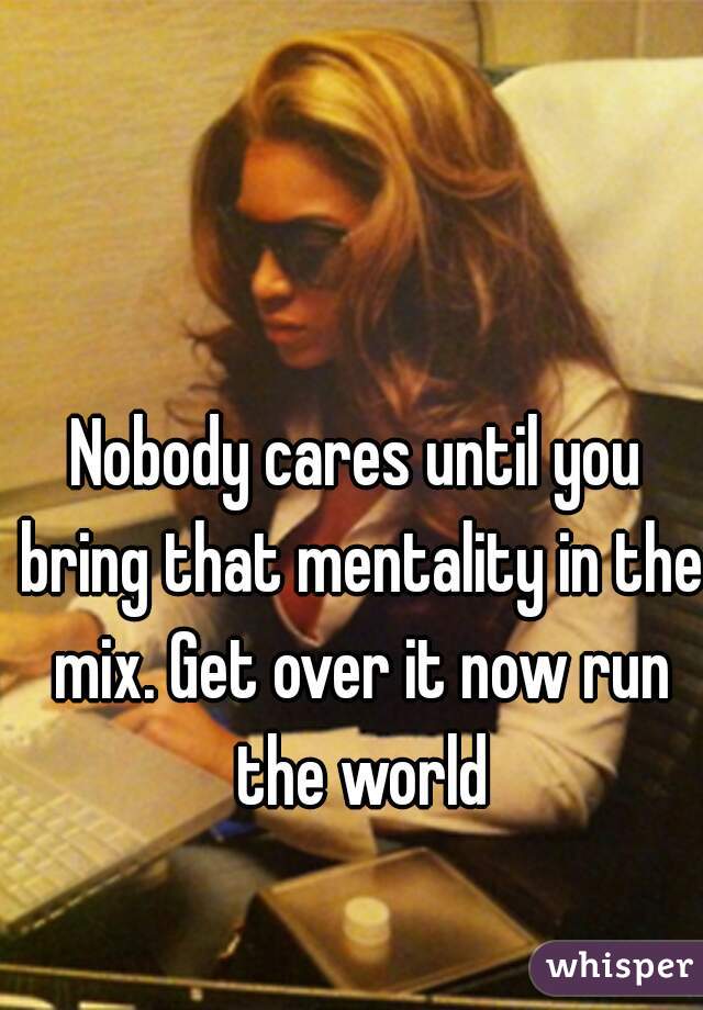 Nobody cares until you bring that mentality in the mix. Get over it now run the world