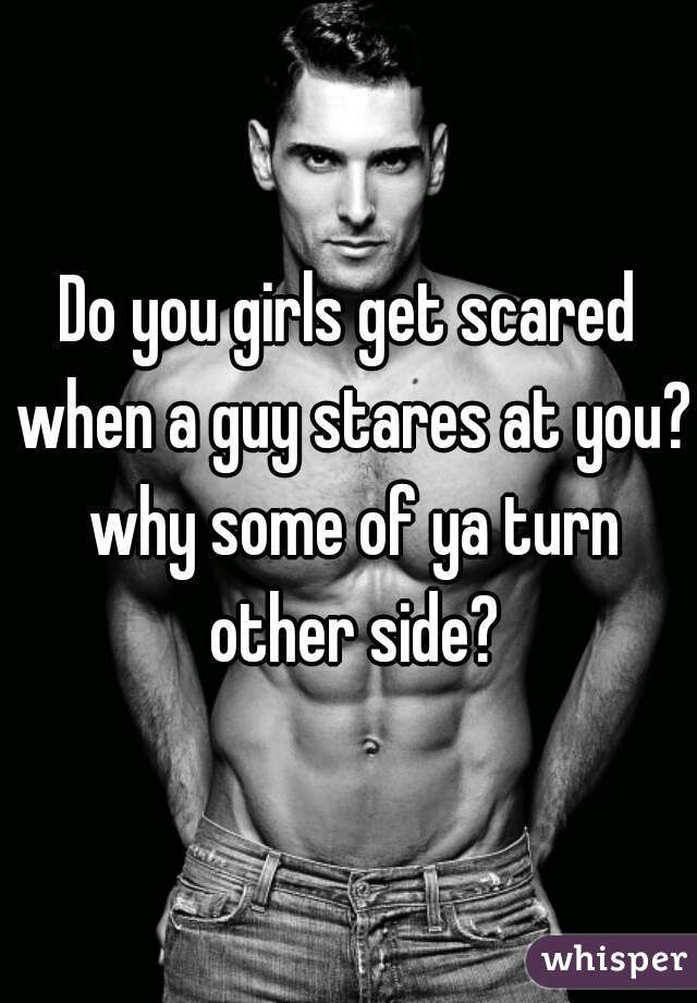 Do you girls get scared when a guy stares at you? why some of ya turn other side?