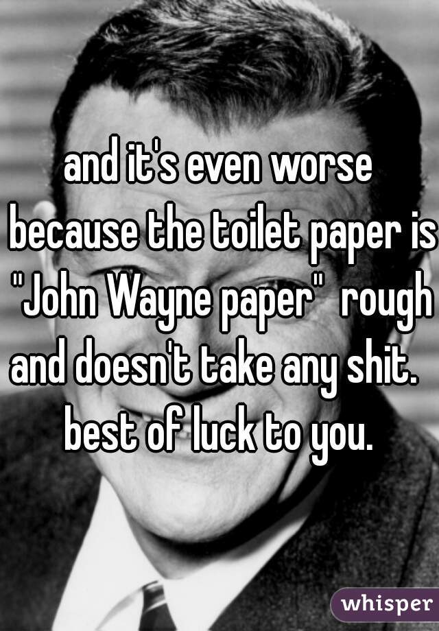 and it's even worse because the toilet paper is "John Wayne paper"  rough and doesn't take any shit.   best of luck to you. 