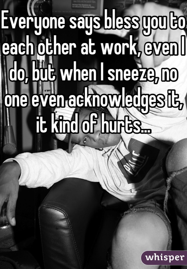 Everyone says bless you to each other at work, even I do, but when I sneeze, no one even acknowledges it, it kind of hurts...