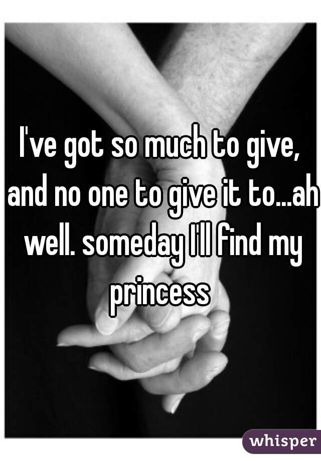 I've got so much to give, and no one to give it to...ah well. someday I'll find my princess 