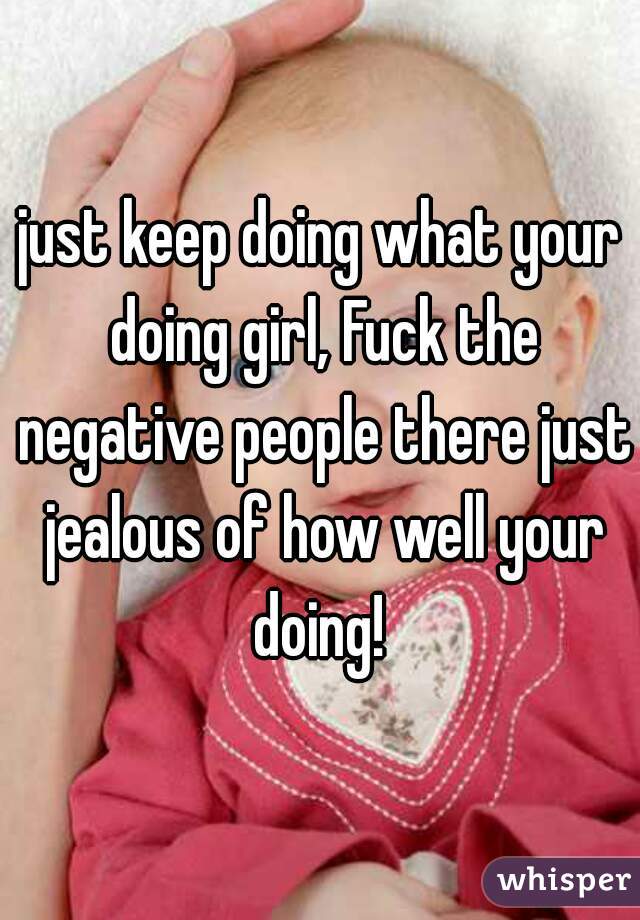 just keep doing what your doing girl, Fuck the negative people there just jealous of how well your doing! 