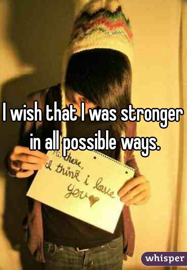 I wish that I was stronger in all possible ways.
