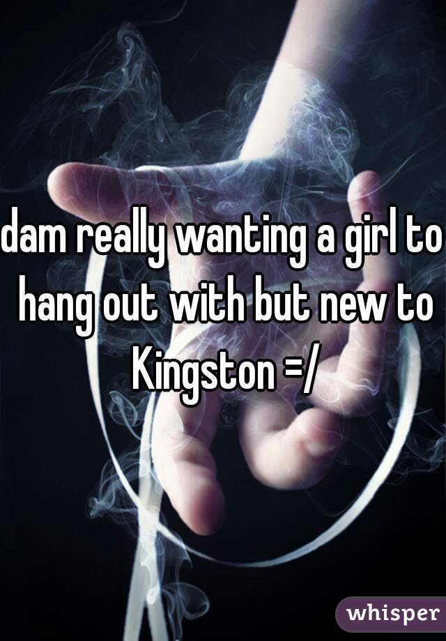 dam really wanting a girl to hang out with but new to Kingston =/