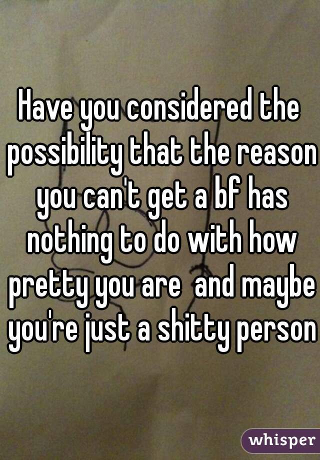 Have you considered the possibility that the reason you can't get a bf has nothing to do with how pretty you are  and maybe you're just a shitty person?