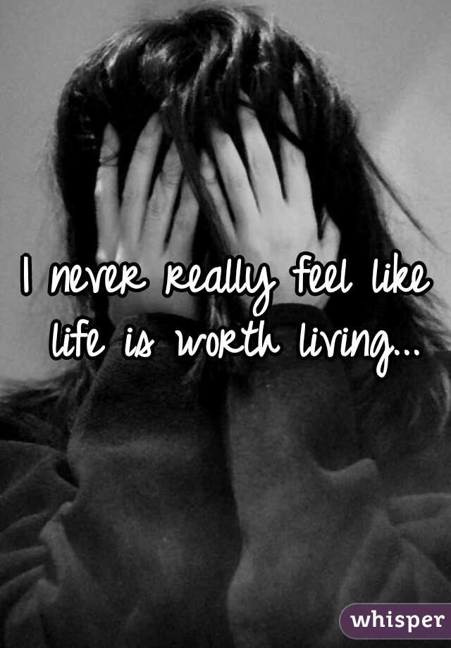 I never really feel like life is worth living...