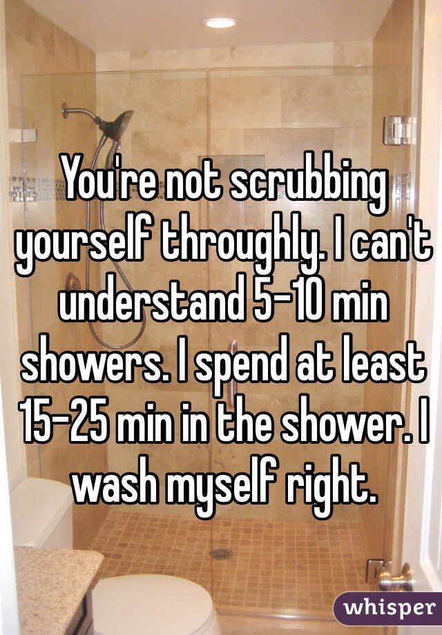You're not scrubbing yourself throughly. I can't understand 5-10 min showers. I spend at least 15-25 min in the shower. I wash myself right. 