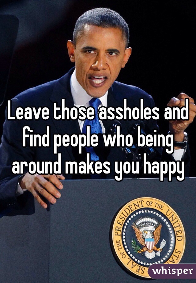 Leave those assholes and find people who being around makes you happy