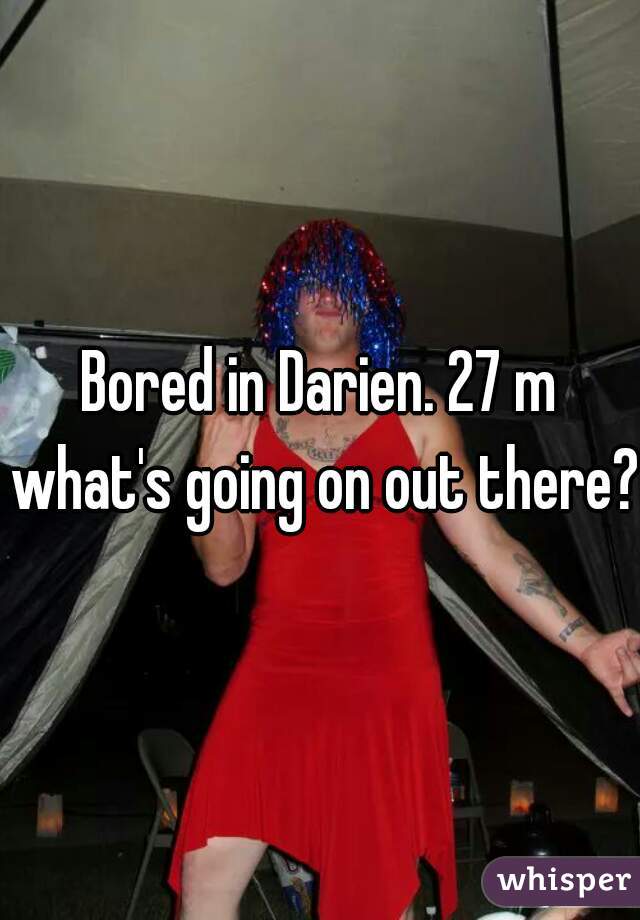Bored in Darien. 27 m what's going on out there?