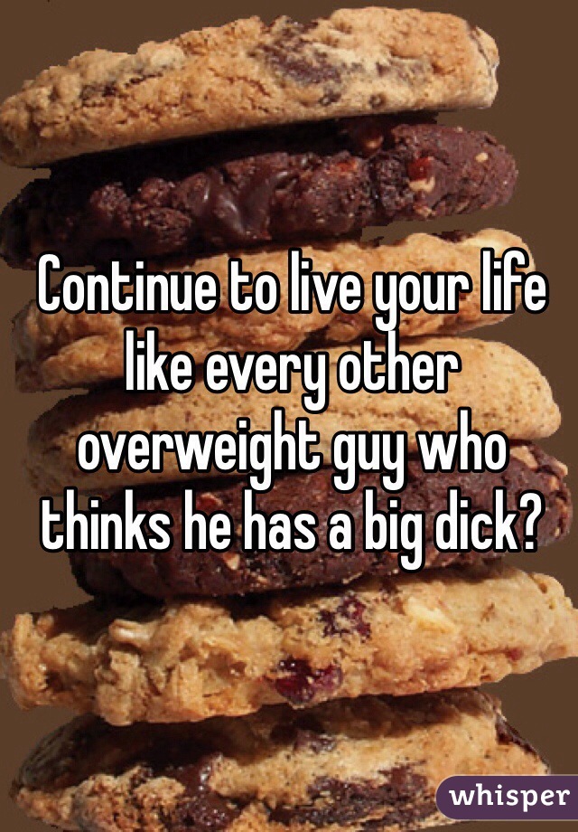 Continue to live your life like every other overweight guy who thinks he has a big dick?  