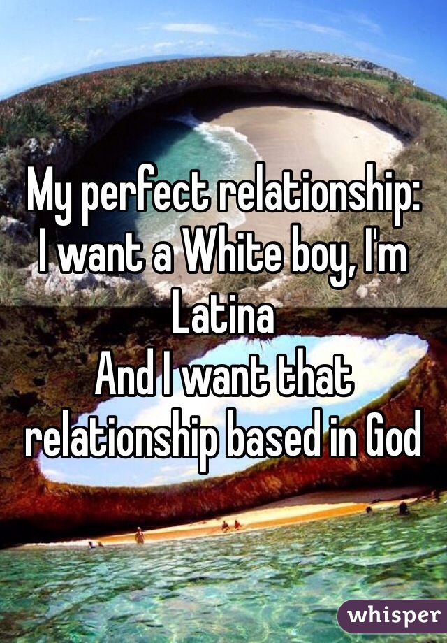 My perfect relationship:
I want a White boy, I'm Latina 
And I want that relationship based in God
