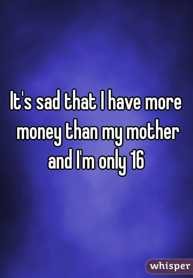It's sad that I have more money than my mother and I'm only 16 
