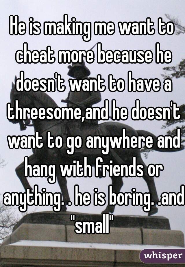 He is making me want to cheat more because he doesn't want to have a threesome,and he doesn't want to go anywhere and hang with friends or anything. . he is boring. .and "small" 