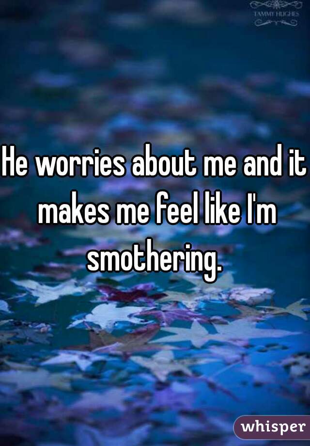 He worries about me and it makes me feel like I'm smothering. 