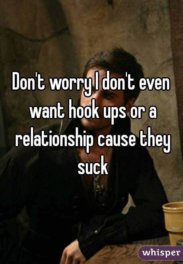 Don't worry I don't even want hook ups or a relationship cause they suck