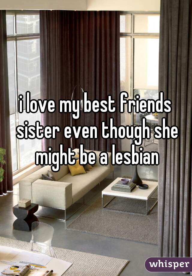 i love my best friends sister even though she might be a lesbian
