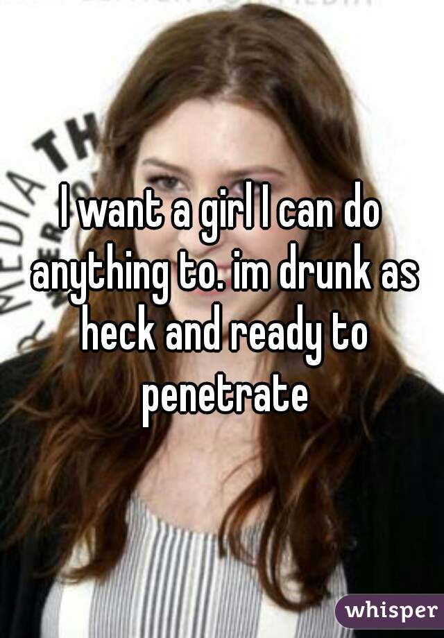 I want a girl I can do anything to. im drunk as heck and ready to penetrate